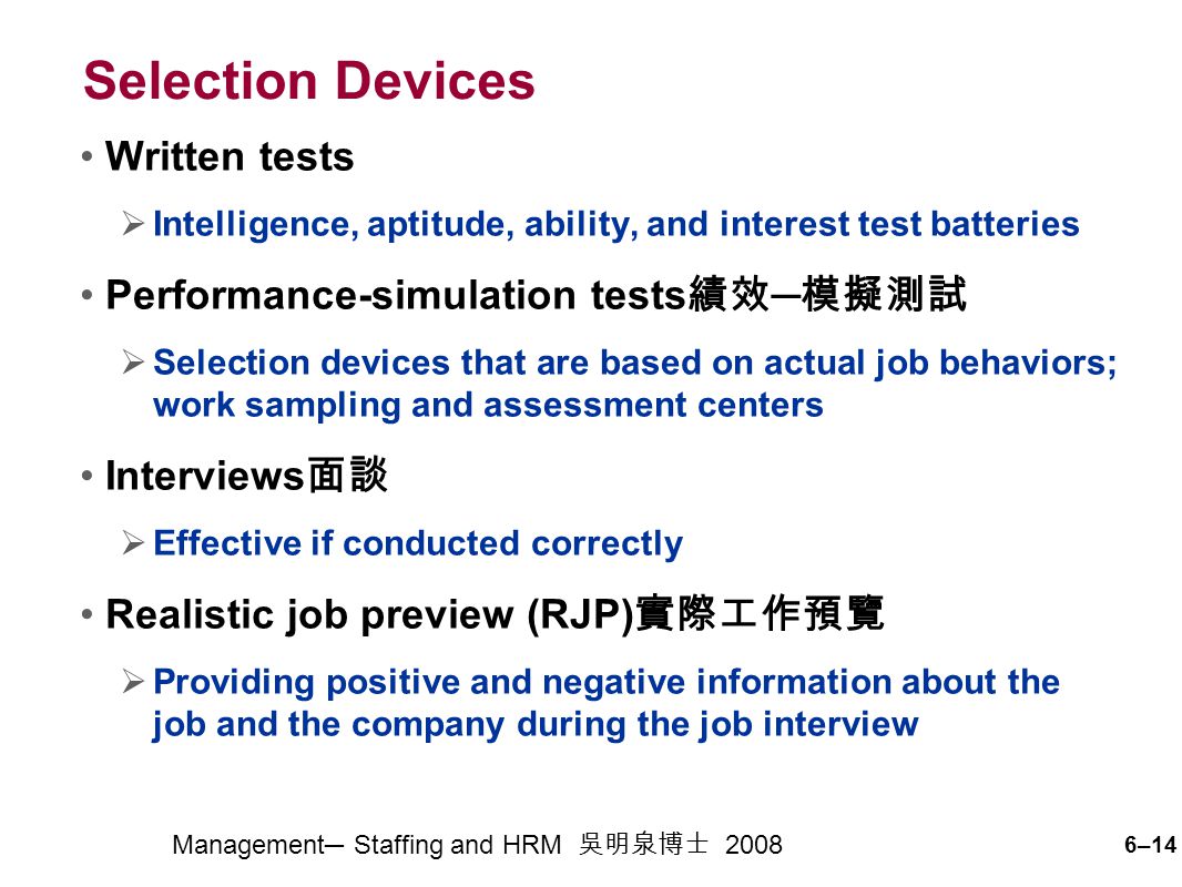 6–14 Management─ Staffing and HRM 吳明泉博士 2008 Selection Devices Written tests  Intelligence, aptitude, ability, and interest test batteries Performance-simulation tests 績效 ─ 模擬測試  Selection devices that are based on actual job behaviors; work sampling and assessment centers Interviews 面談  Effective if conducted correctly Realistic job preview (RJP) 實際工作預覽  Providing positive and negative information about the job and the company during the job interview