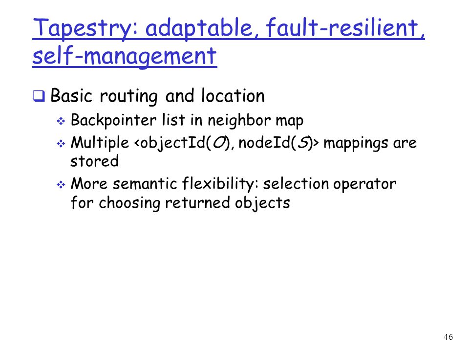 46 Tapestry: adaptable, fault-resilient, self-management  Basic routing and location  Backpointer list in neighbor map  Multiple mappings are stored  More semantic flexibility: selection operator for choosing returned objects