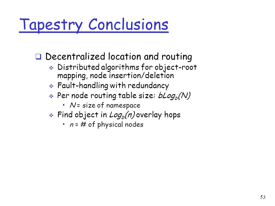 53 Tapestry Conclusions  Decentralized location and routing  Distributed algorithms for object-root mapping, node insertion/deletion  Fault-handling with redundancy  Per node routing table size: bLog b (N) N = size of namespace  Find object in Log b (n) overlay hops n = # of physical nodes
