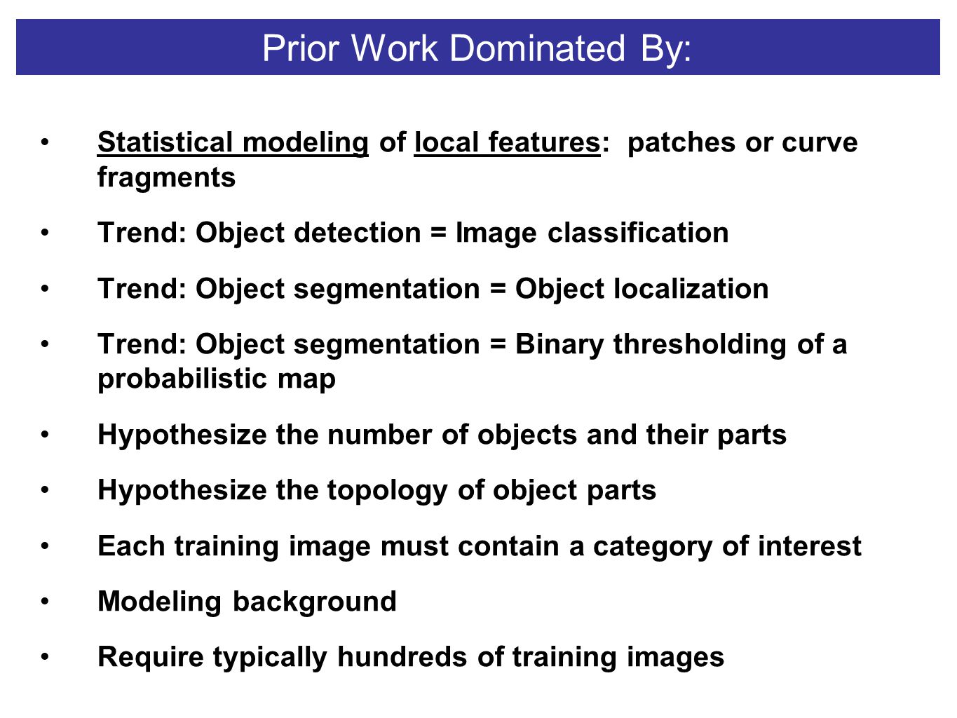 Prior Work Dominated By: Statistical modeling of local features: patches or curve fragments Trend: Object detection = Image classification Trend: Object segmentation = Object localization Trend: Object segmentation = Binary thresholding of a probabilistic map Hypothesize the number of objects and their parts Hypothesize the topology of object parts Each training image must contain a category of interest Modeling background Require typically hundreds of training images