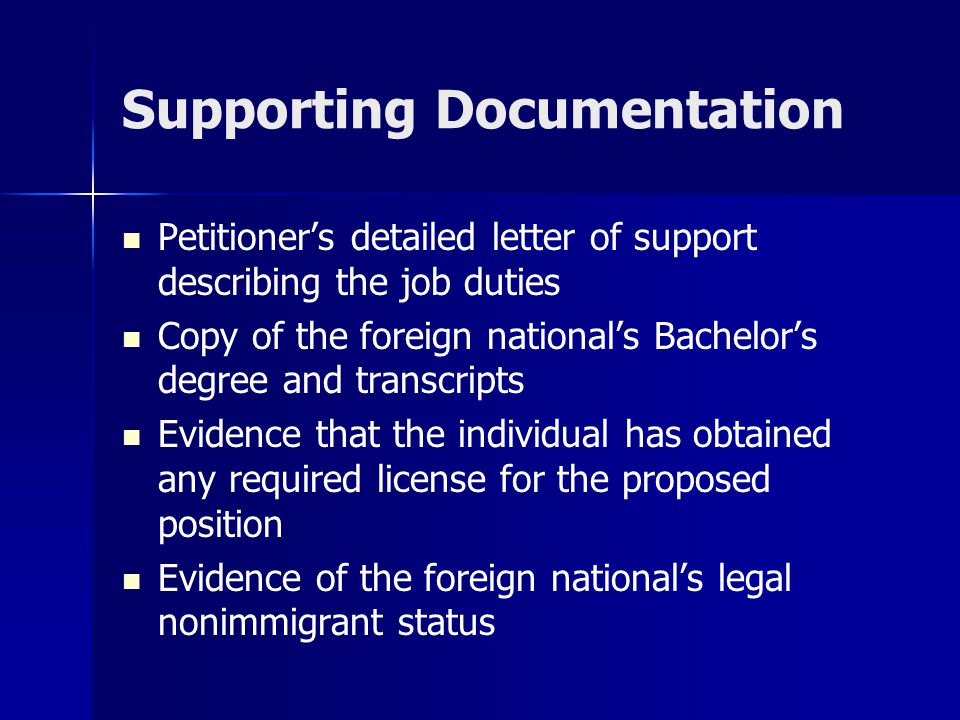Supporting Documentation Petitioner’s detailed letter of support describing the job duties Copy of the foreign national’s Bachelor’s degree and transcripts Evidence that the individual has obtained any required license for the proposed position Evidence of the foreign national’s legal nonimmigrant status