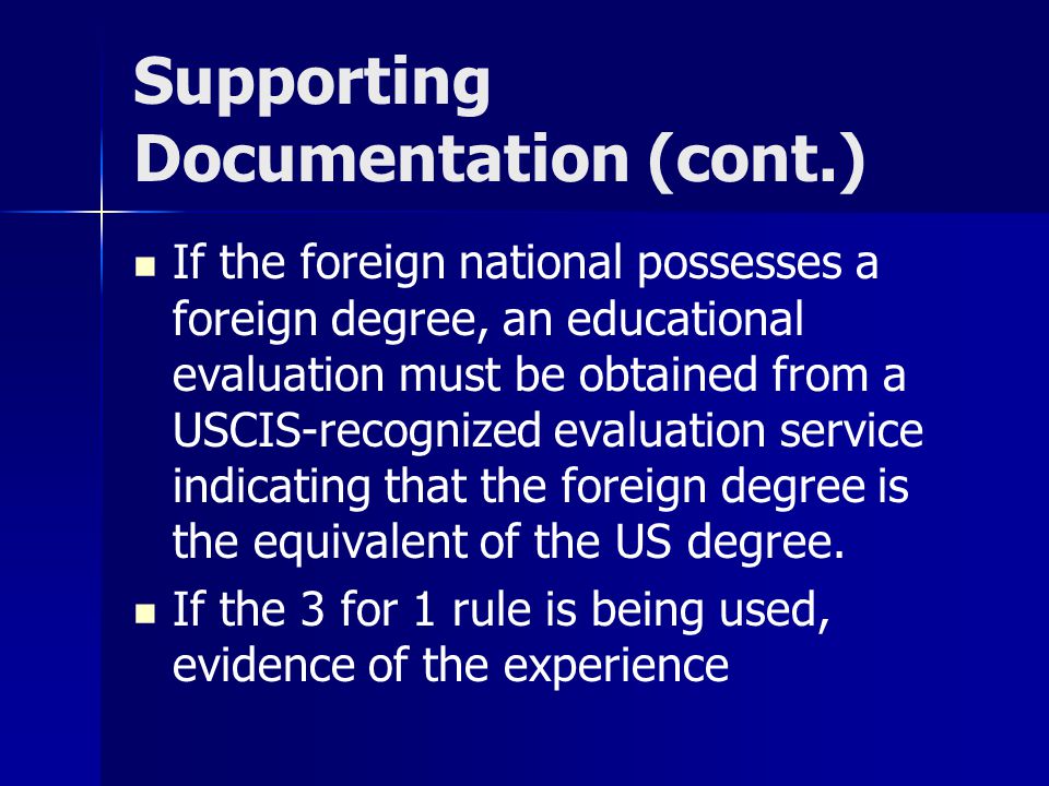Supporting Documentation (cont.) If the foreign national possesses a foreign degree, an educational evaluation must be obtained from a USCIS-recognized evaluation service indicating that the foreign degree is the equivalent of the US degree.