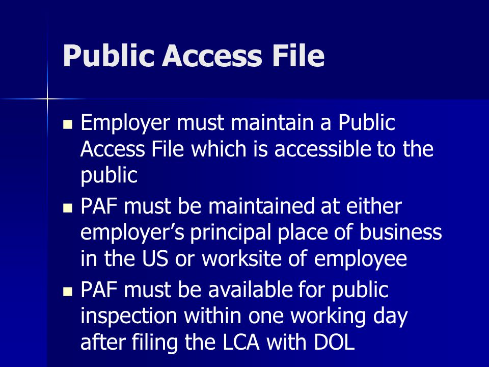 Public Access File Employer must maintain a Public Access File which is accessible to the public PAF must be maintained at either employer’s principal place of business in the US or worksite of employee PAF must be available for public inspection within one working day after filing the LCA with DOL