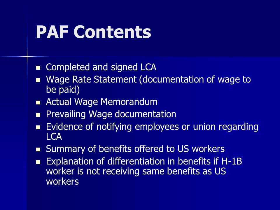 PAF Contents Completed and signed LCA Wage Rate Statement (documentation of wage to be paid) Actual Wage Memorandum Prevailing Wage documentation Evidence of notifying employees or union regarding LCA Summary of benefits offered to US workers Explanation of differentiation in benefits if H-1B worker is not receiving same benefits as US workers