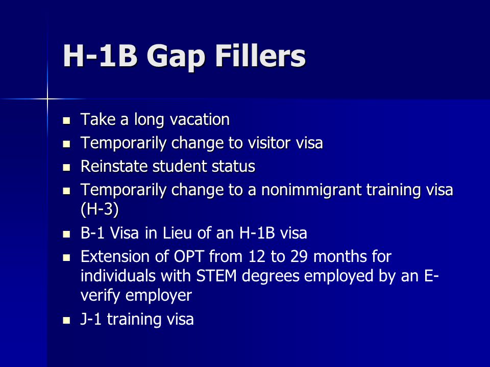 H-1B Gap Fillers Take a long vacation Take a long vacation Temporarily change to visitor visa Temporarily change to visitor visa Reinstate student status Reinstate student status Temporarily change to a nonimmigrant training visa (H-3) Temporarily change to a nonimmigrant training visa (H-3) B-1 Visa in Lieu of an H-1B visa Extension of OPT from 12 to 29 months for individuals with STEM degrees employed by an E- verify employer J-1 training visa