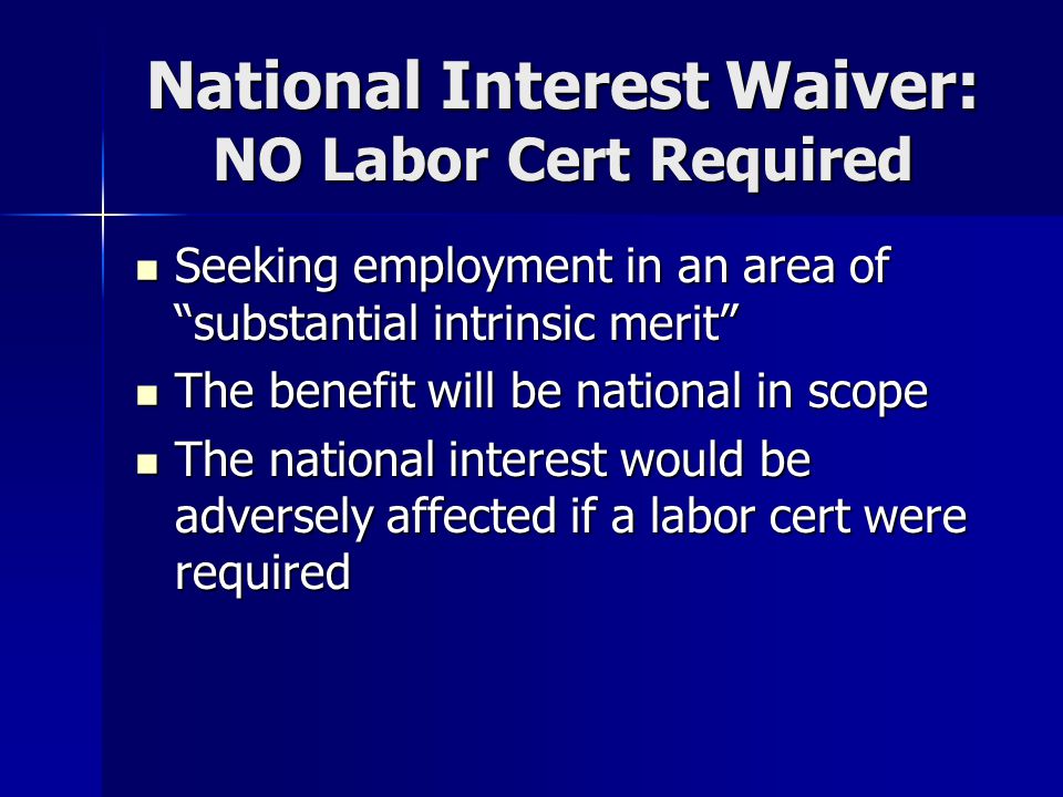 National Interest Waiver: NO Labor Cert Required Seeking employment in an area of substantial intrinsic merit Seeking employment in an area of substantial intrinsic merit The benefit will be national in scope The benefit will be national in scope The national interest would be adversely affected if a labor cert were required The national interest would be adversely affected if a labor cert were required