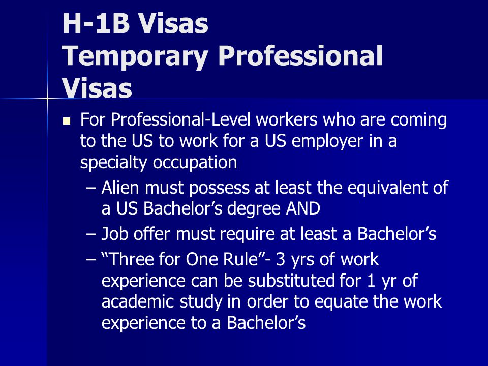 H-1B Visas Temporary Professional Visas For Professional-Level workers who are coming to the US to work for a US employer in a specialty occupation – –Alien must possess at least the equivalent of a US Bachelor’s degree AND – –Job offer must require at least a Bachelor’s – – Three for One Rule - 3 yrs of work experience can be substituted for 1 yr of academic study in order to equate the work experience to a Bachelor’s