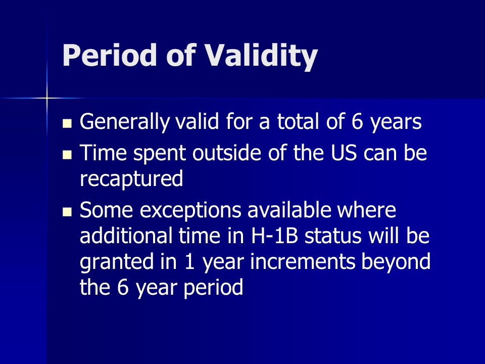 Period of Validity Generally valid for a total of 6 years Time spent outside of the US can be recaptured Some exceptions available where additional time in H-1B status will be granted in 1 year increments beyond the 6 year period