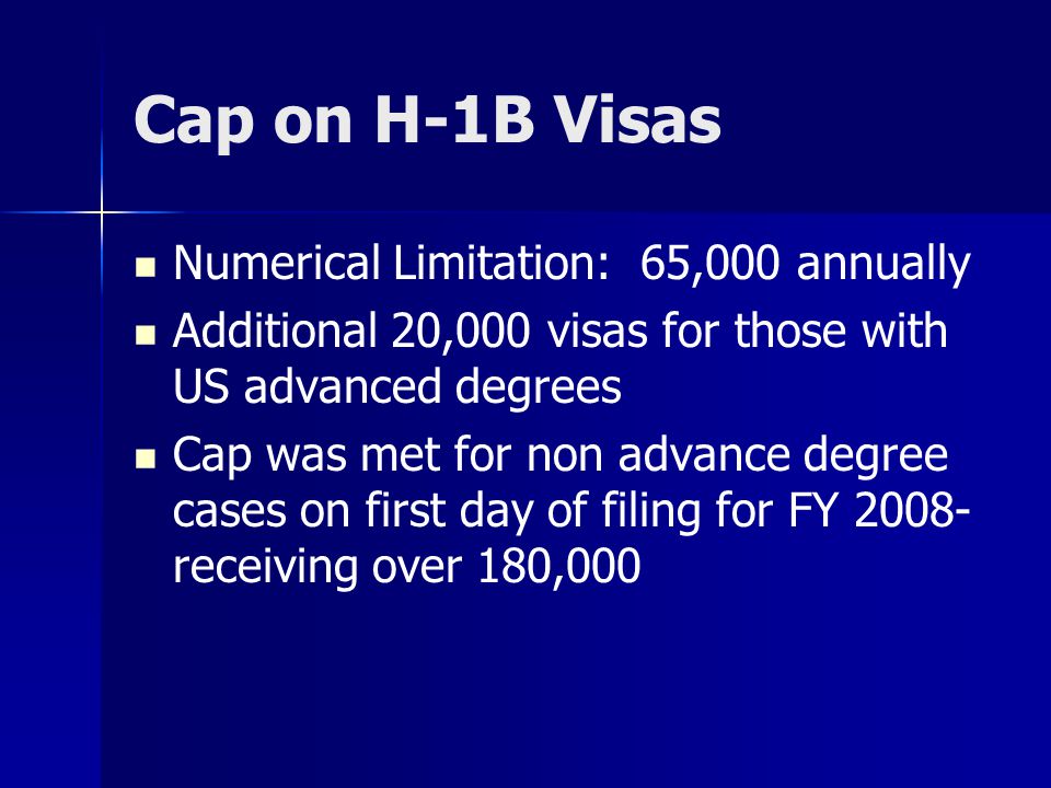 Cap on H-1B Visas Numerical Limitation: 65,000 annually Additional 20,000 visas for those with US advanced degrees Cap was met for non advance degree cases on first day of filing for FY receiving over 180,000