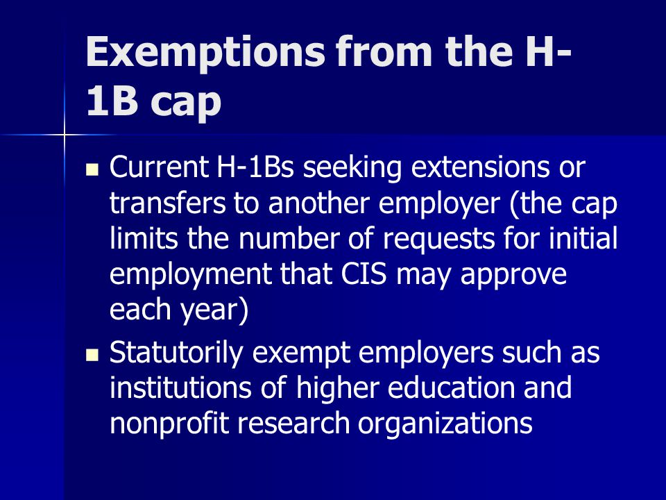 Exemptions from the H- 1B cap Current H-1Bs seeking extensions or transfers to another employer (the cap limits the number of requests for initial employment that CIS may approve each year) Statutorily exempt employers such as institutions of higher education and nonprofit research organizations