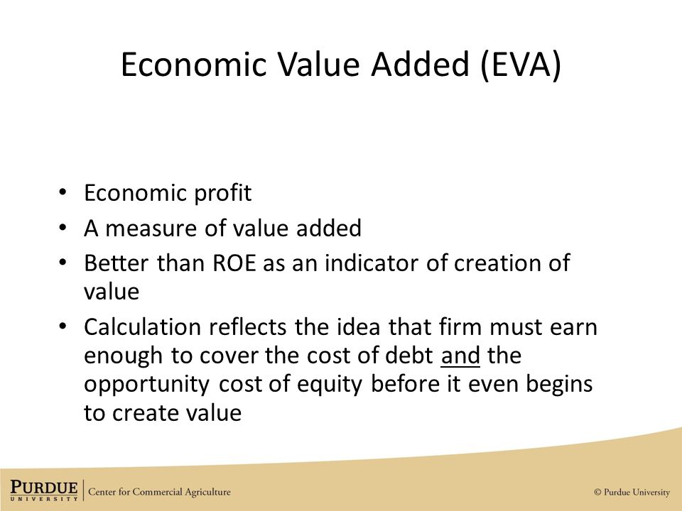 Economic Value Added (EVA) Economic profit A measure of value added Better than ROE as an indicator of creation of value Calculation reflects the idea that firm must earn enough to cover the cost of debt and the opportunity cost of equity before it even begins to create value