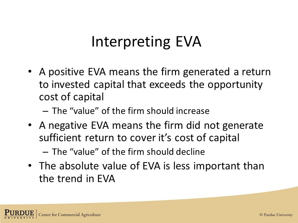Interpreting EVA A positive EVA means the firm generated a return to invested capital that exceeds the opportunity cost of capital – The value of the firm should increase A negative EVA means the firm did not generate sufficient return to cover it’s cost of capital – The value of the firm should decline The absolute value of EVA is less important than the trend in EVA