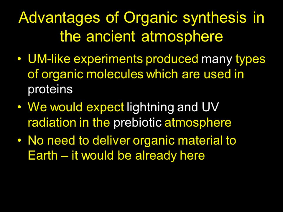 Advantages of Organic synthesis in the ancient atmosphere UM-like experiments produced many types of organic molecules which are used in proteins We would expect lightning and UV radiation in the prebiotic atmosphere No need to deliver organic material to Earth – it would be already here