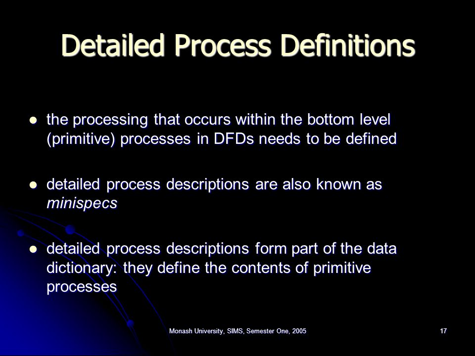 Monash University, SIMS, Semester One, Detailed Process Definitions the processing that occurs within the bottom level (primitive) processes in DFDs needs to be defined the processing that occurs within the bottom level (primitive) processes in DFDs needs to be defined detailed process descriptions are also known as minispecs detailed process descriptions are also known as minispecs detailed process descriptions form part of the data dictionary: they define the contents of primitive processes detailed process descriptions form part of the data dictionary: they define the contents of primitive processes
