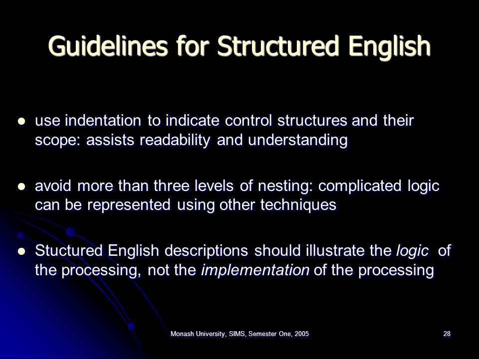 Monash University, SIMS, Semester One, Guidelines for Structured English use indentation to indicate control structures and their scope: assists readability and understanding use indentation to indicate control structures and their scope: assists readability and understanding avoid more than three levels of nesting: complicated logic can be represented using other techniques avoid more than three levels of nesting: complicated logic can be represented using other techniques Stuctured English descriptions should illustrate the logic of the processing, not the implementation of the processing Stuctured English descriptions should illustrate the logic of the processing, not the implementation of the processing