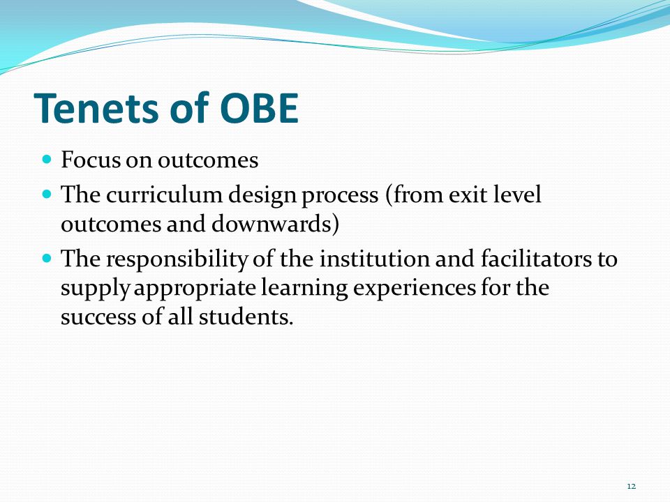 Tenets of OBE Focus on outcomes The curriculum design process (from exit level outcomes and downwards) The responsibility of the institution and facilitators to supply appropriate learning experiences for the success of all students.