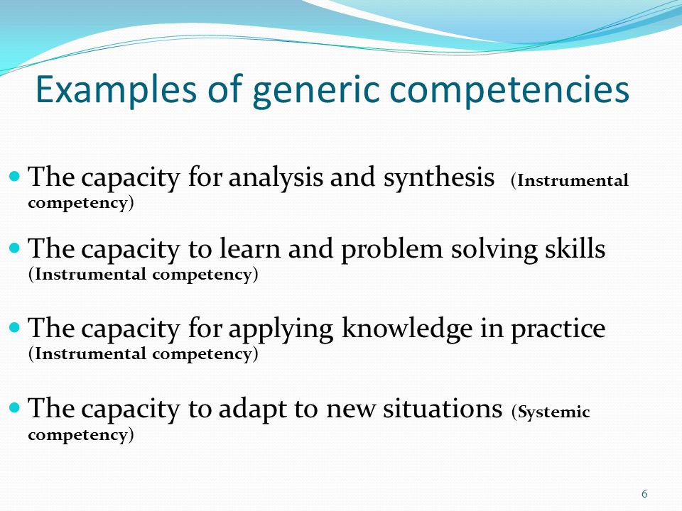 Examples of generic competencies The capacity for analysis and synthesis (Instrumental competency) The capacity to learn and problem solving skills (Instrumental competency) The capacity for applying knowledge in practice (Instrumental competency) The capacity to adapt to new situations (Systemic competency) 6