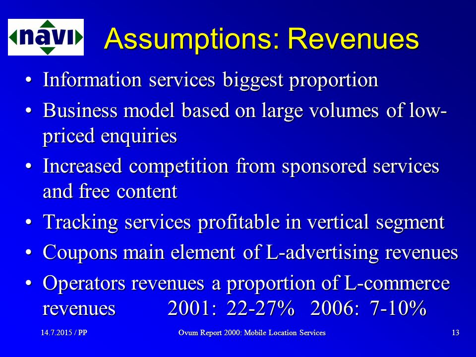 Ovum Report 2000: Mobile Location Services / PP13 Assumptions: Revenues Information services biggest proportionInformation services biggest proportion Business model based on large volumes of low- priced enquiriesBusiness model based on large volumes of low- priced enquiries Increased competition from sponsored services and free contentIncreased competition from sponsored services and free content Tracking services profitable in vertical segmentTracking services profitable in vertical segment Coupons main element of L-advertising revenuesCoupons main element of L-advertising revenues Operators revenues a proportion of L-commerce revenues 2001: 22-27%2006: 7-10%Operators revenues a proportion of L-commerce revenues 2001: 22-27%2006: 7-10%