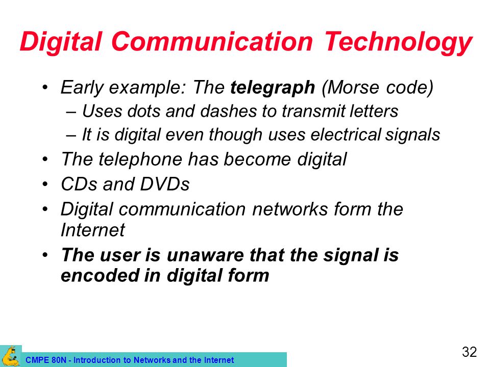 CMPE 80N - Introduction to Networks and the Internet 32 Digital Communication Technology Early example: The telegraph (Morse code) –Uses dots and dashes to transmit letters –It is digital even though uses electrical signals The telephone has become digital CDs and DVDs Digital communication networks form the Internet The user is unaware that the signal is encoded in digital form