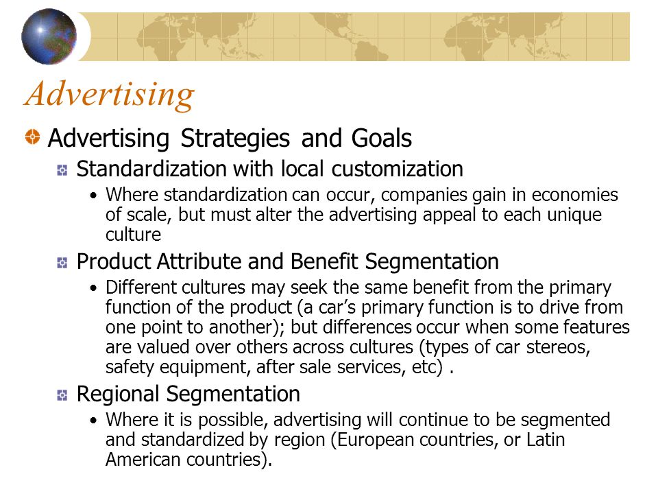Advertising Advertising Strategies and Goals Standardization with local customization Where standardization can occur, companies gain in economies of scale, but must alter the advertising appeal to each unique culture Product Attribute and Benefit Segmentation Different cultures may seek the same benefit from the primary function of the product (a car’s primary function is to drive from one point to another); but differences occur when some features are valued over others across cultures (types of car stereos, safety equipment, after sale services, etc).