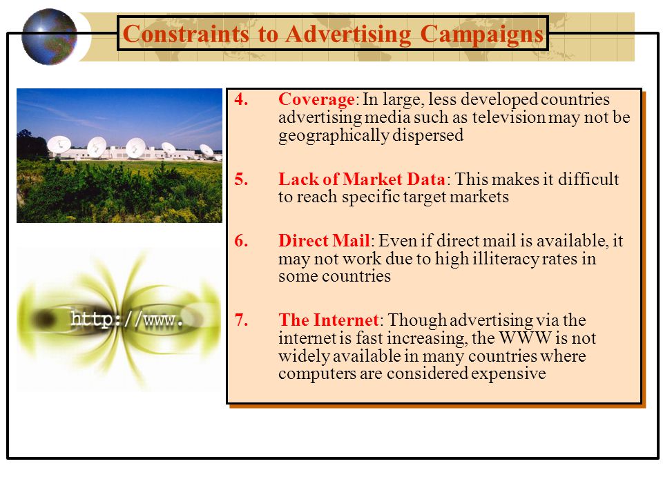 Constraints to Advertising Campaigns 4.Coverage: In large, less developed countries advertising media such as television may not be geographically dispersed 5.Lack of Market Data: This makes it difficult to reach specific target markets 6.Direct Mail: Even if direct mail is available, it may not work due to high illiteracy rates in some countries 7.The Internet: Though advertising via the internet is fast increasing, the WWW is not widely available in many countries where computers are considered expensive