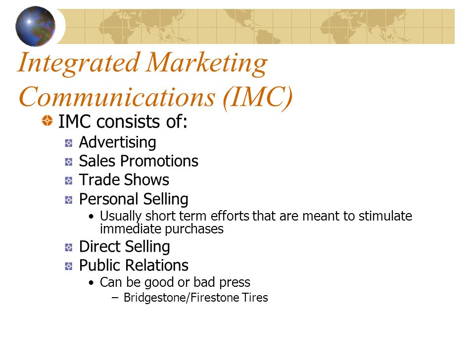 Integrated Marketing Communications (IMC) IMC consists of: Advertising Sales Promotions Trade Shows Personal Selling Usually short term efforts that are meant to stimulate immediate purchases Direct Selling Public Relations Can be good or bad press –Bridgestone/Firestone Tires