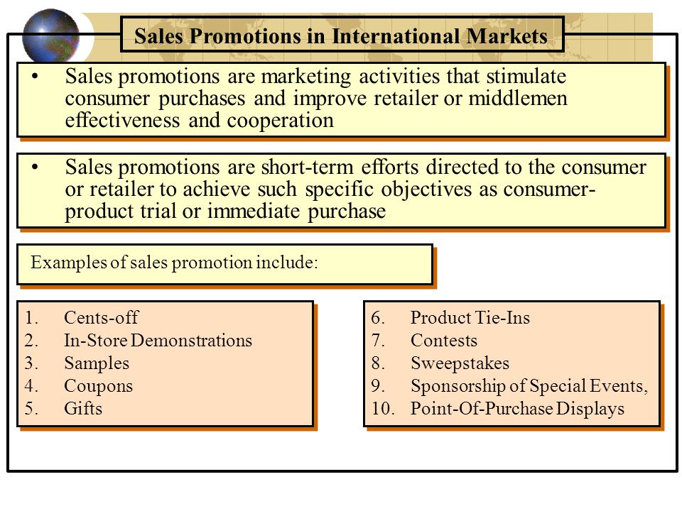Sales Promotions in International Markets 1.Cents-off 2.In-Store Demonstrations 3.Samples 4.Coupons 5.Gifts Sales promotions are marketing activities that stimulate consumer purchases and improve retailer or middlemen effectiveness and cooperation Examples of sales promotion include: Sales promotions are short-term efforts directed to the consumer or retailer to achieve such specific objectives as consumer- product trial or immediate purchase 6.Product Tie-Ins 7.Contests 8.Sweepstakes 9.Sponsorship of Special Events, 10.Point-Of-Purchase Displays