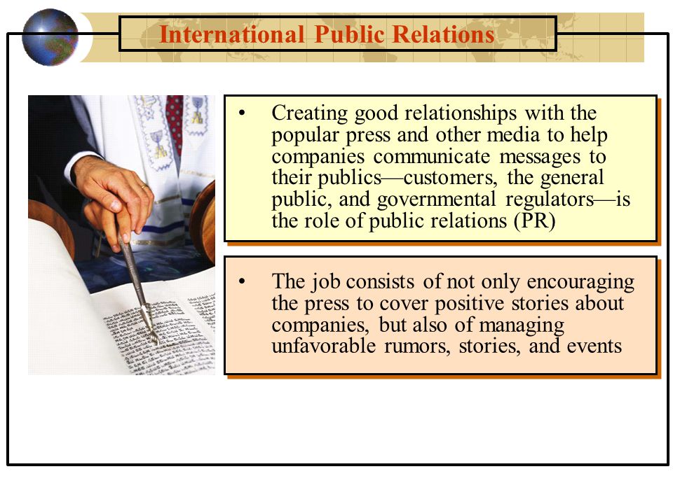 International Public Relations The job consists of not only encouraging the press to cover positive stories about companies, but also of managing unfavorable rumors, stories, and events Creating good relationships with the popular press and other media to help companies communicate messages to their publics—customers, the general public, and governmental regulators—is the role of public relations (PR)