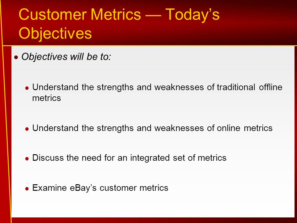 Customer Metrics — Today’s Objectives Objectives will be to: Understand the strengths and weaknesses of traditional offline metrics Understand the strengths and weaknesses of online metrics Discuss the need for an integrated set of metrics Examine eBay’s customer metrics