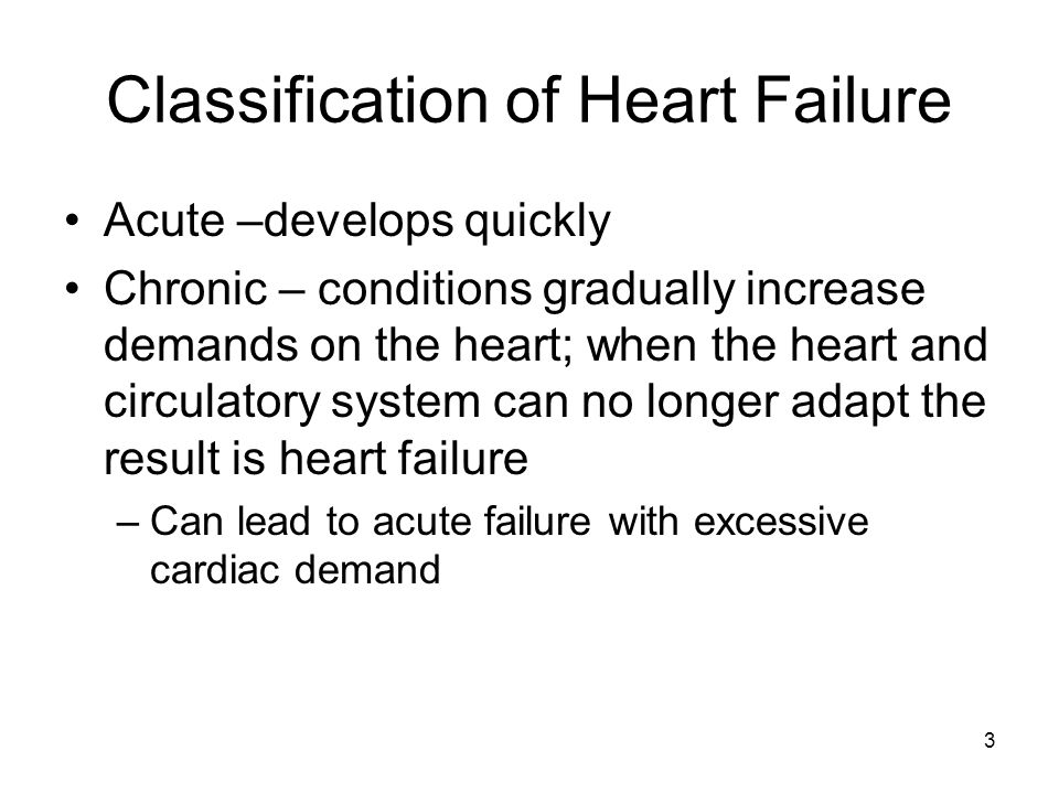 Classification of Heart Failure Acute –develops quickly Chronic – conditions gradually increase demands on the heart; when the heart and circulatory system can no longer adapt the result is heart failure –Can lead to acute failure with excessive cardiac demand 3