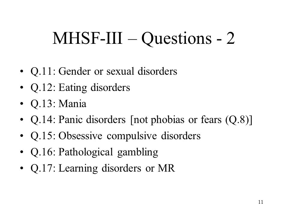11 MHSF-III – Questions - 2 Q.11: Gender or sexual disorders Q.12: Eating disorders Q.13: Mania Q.14: Panic disorders [not phobias or fears (Q.8)] Q.15: Obsessive compulsive disorders Q.16: Pathological gambling Q.17: Learning disorders or MR