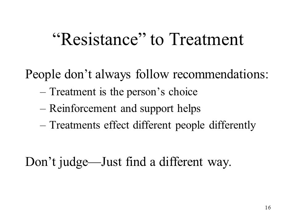 16 Resistance to Treatment People don’t always follow recommendations: –Treatment is the person’s choice –Reinforcement and support helps –Treatments effect different people differently Don’t judge—Just find a different way.