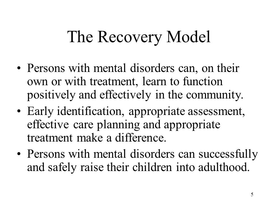 5 The Recovery Model Persons with mental disorders can, on their own or with treatment, learn to function positively and effectively in the community.