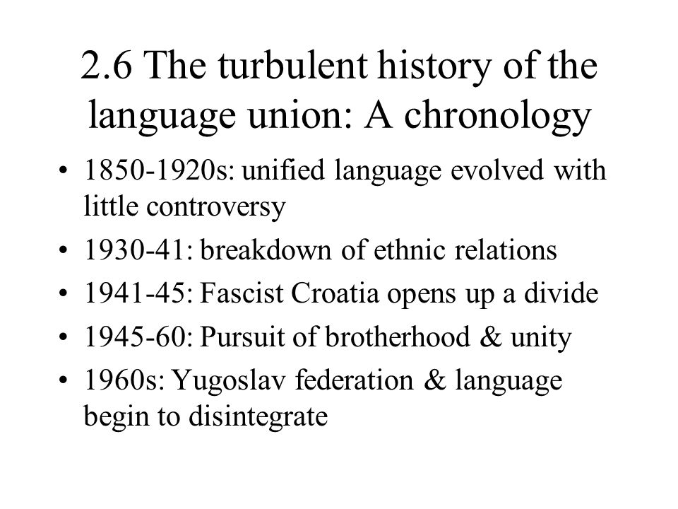 2.6 The turbulent history of the language union: A chronology s: unified language evolved with little controversy : breakdown of ethnic relations : Fascist Croatia opens up a divide : Pursuit of brotherhood & unity 1960s: Yugoslav federation & language begin to disintegrate