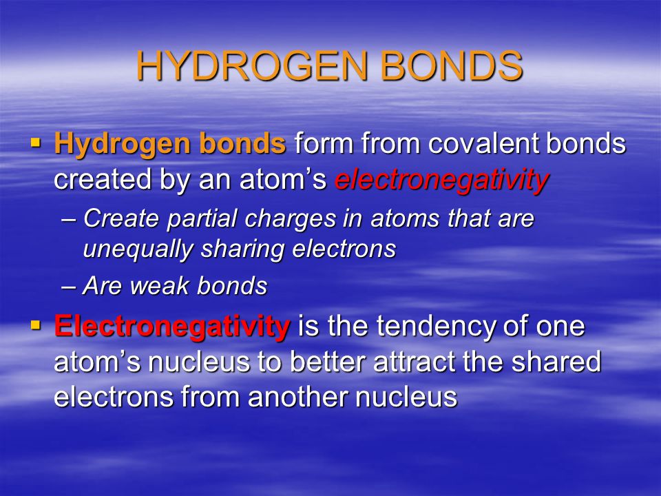 HYDROGEN BONDS  Hydrogen bonds form from covalent bonds created by an atom’s electronegativity –Create partial charges in atoms that are unequally sharing electrons –Are weak bonds  Electronegativity is the tendency of one atom’s nucleus to better attract the shared electrons from another nucleus