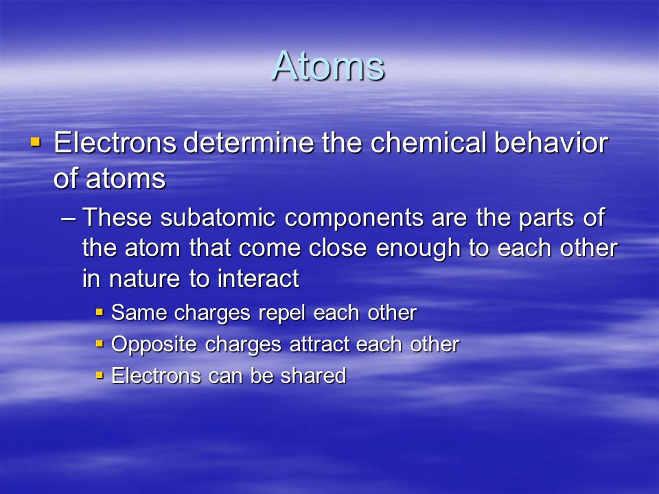 Atoms  Electrons determine the chemical behavior of atoms –These subatomic components are the parts of the atom that come close enough to each other in nature to interact  Same charges repel each other  Opposite charges attract each other  Electrons can be shared