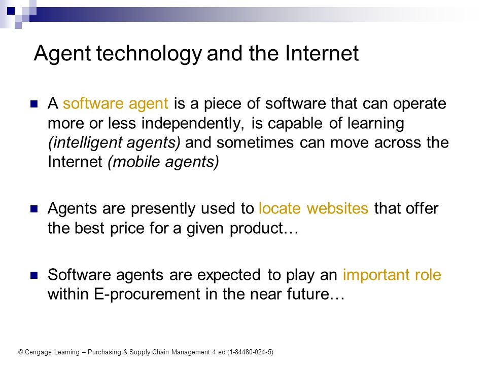 © Cengage Learning – Purchasing & Supply Chain Management 4 ed ( ) Agent technology and the Internet A software agent is a piece of software that can operate more or less independently, is capable of learning (intelligent agents) and sometimes can move across the Internet (mobile agents) Agents are presently used to locate websites that offer the best price for a given product… Software agents are expected to play an important role within E-procurement in the near future…