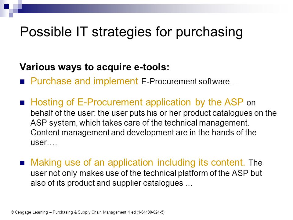 © Cengage Learning – Purchasing & Supply Chain Management 4 ed ( ) Various ways to acquire e-tools: Purchase and implement E-Procurement software… Hosting of E-Procurement application by the ASP on behalf of the user: the user puts his or her product catalogues on the ASP system, which takes care of the technical management.