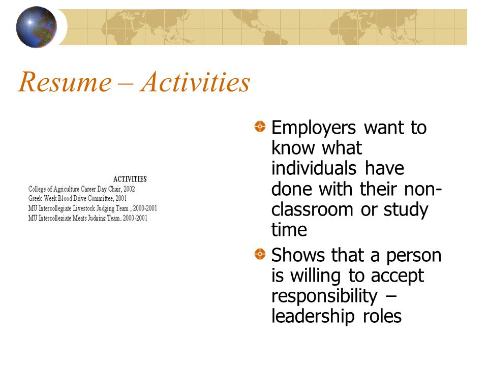 Resume – Activities Employers want to know what individuals have done with their non- classroom or study time Shows that a person is willing to accept responsibility – leadership roles