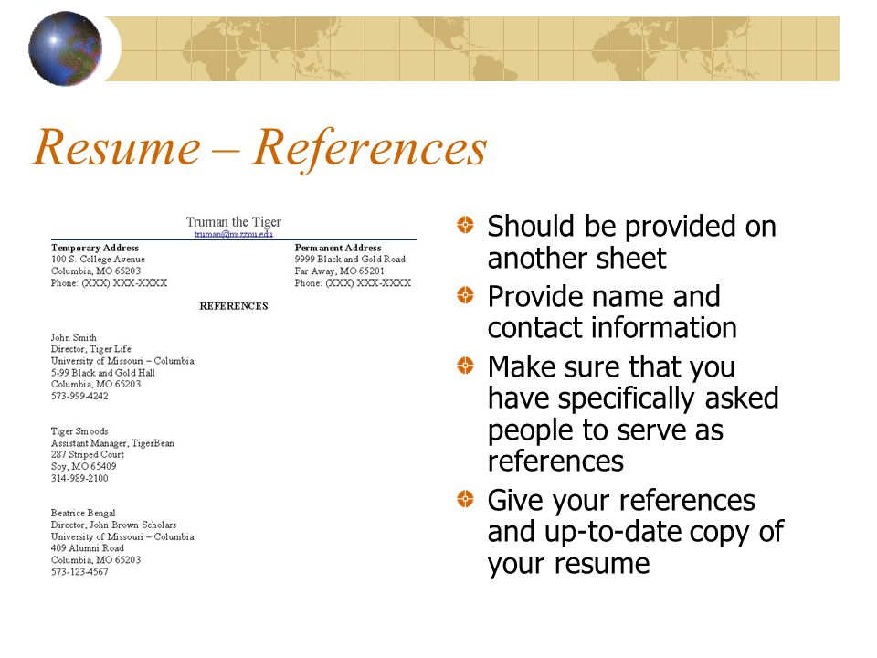 Resume – References Should be provided on another sheet Provide name and contact information Make sure that you have specifically asked people to serve as references Give your references and up-to-date copy of your resume