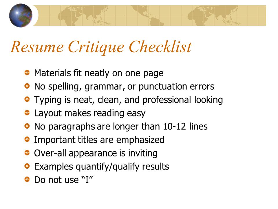 Resume Critique Checklist Materials fit neatly on one page No spelling, grammar, or punctuation errors Typing is neat, clean, and professional looking Layout makes reading easy No paragraphs are longer than lines Important titles are emphasized Over-all appearance is inviting Examples quantify/qualify results Do not use I