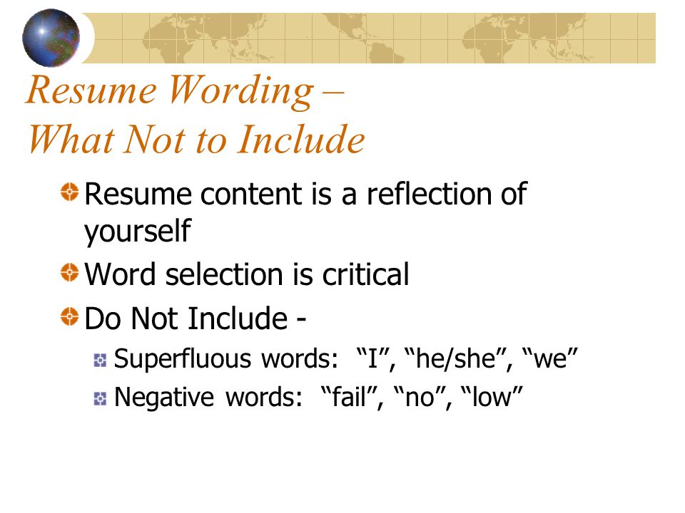 Resume Wording – What Not to Include Resume content is a reflection of yourself Word selection is critical Do Not Include - Superfluous words: I , he/she , we Negative words: fail , no , low