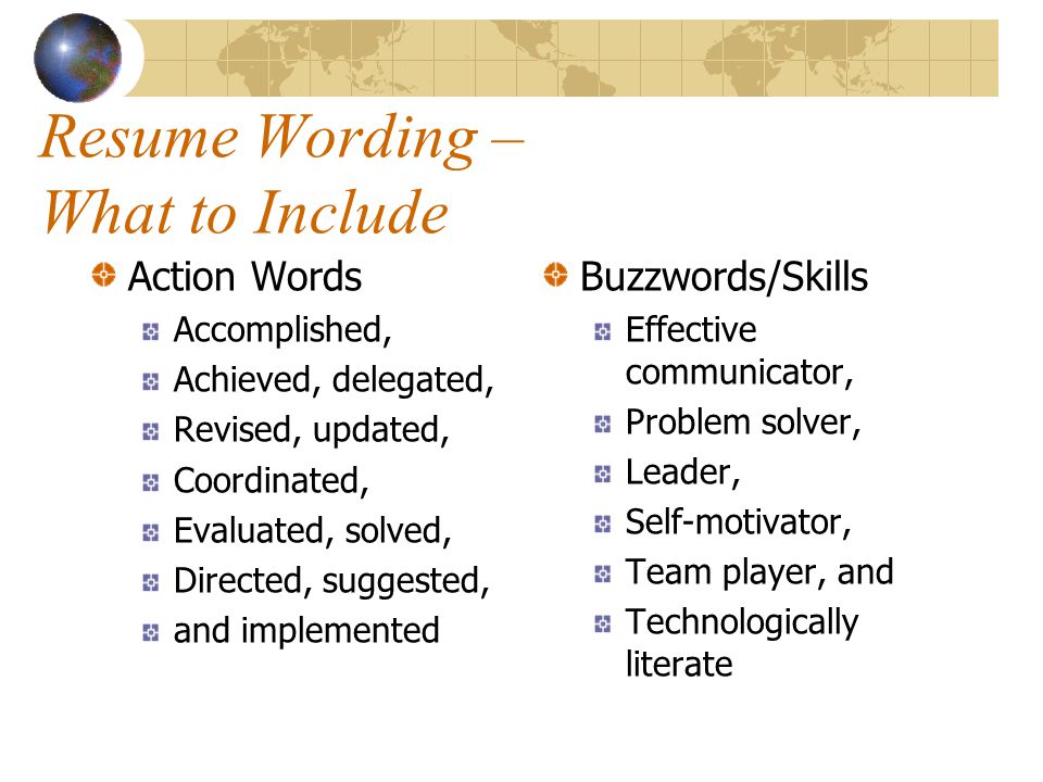Resume Wording – What to Include Action Words Accomplished, Achieved, delegated, Revised, updated, Coordinated, Evaluated, solved, Directed, suggested, and implemented Buzzwords/Skills Effective communicator, Problem solver, Leader, Self-motivator, Team player, and Technologically literate