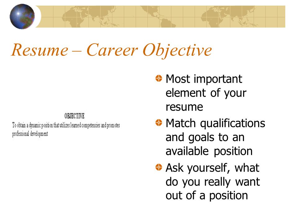 Resume – Career Objective Most important element of your resume Match qualifications and goals to an available position Ask yourself, what do you really want out of a position