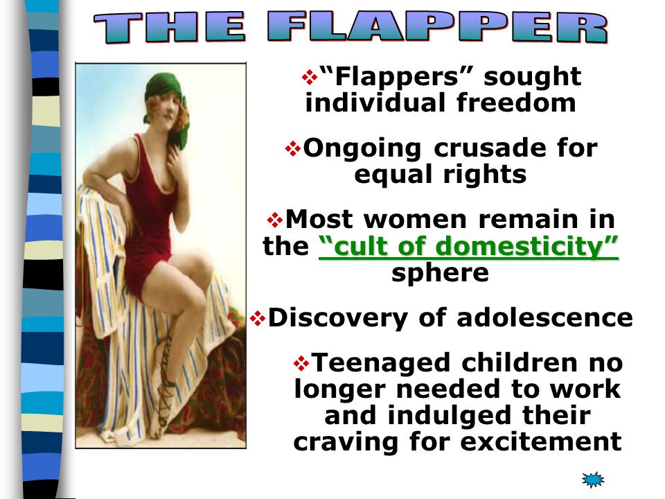   Flappers sought individual freedom   Ongoing crusade for equal rights  cult of domesticity  Most women remain in the cult of domesticity sphere   Discovery of adolescence   Teenaged children no longer needed to work and indulged their craving for excitement