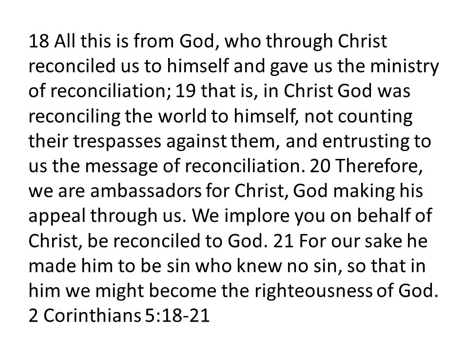 18 All this is from God, who through Christ reconciled us to himself and gave us the ministry of reconciliation; 19 that is, in Christ God was reconciling the world to himself, not counting their trespasses against them, and entrusting to us the message of reconciliation.