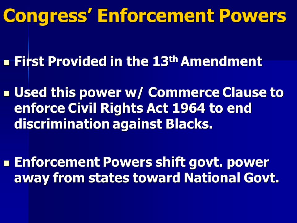 Congress’ Enforcement Powers First Provided in the 13 th Amendment First Provided in the 13 th Amendment Used this power w/ Commerce Clause to enforce Civil Rights Act 1964 to end discrimination against Blacks.