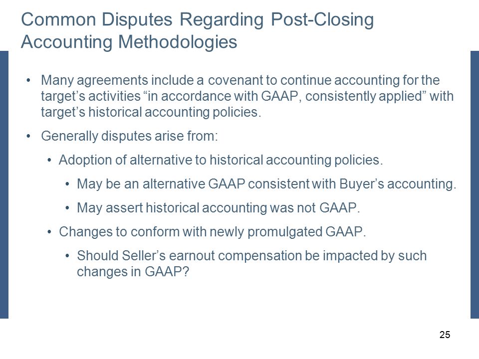 Common Disputes Regarding Post-Closing Accounting Methodologies Many agreements include a covenant to continue accounting for the target’s activities in accordance with GAAP, consistently applied with target’s historical accounting policies.