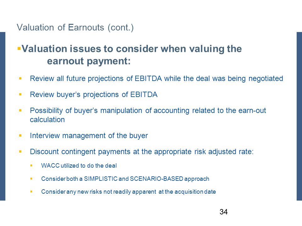 Valuation of Earnouts (cont.)  Valuation issues to consider when valuing the earnout payment:  Review all future projections of EBITDA while the deal was being negotiated  Review buyer’s projections of EBITDA  Possibility of buyer’s manipulation of accounting related to the earn-out calculation  Interview management of the buyer  Discount contingent payments at the appropriate risk adjusted rate:  WACC utilized to do the deal  Consider both a SIMPLISTIC and SCENARIO-BASED approach  Consider any new risks not readily apparent at the acquisition date 34