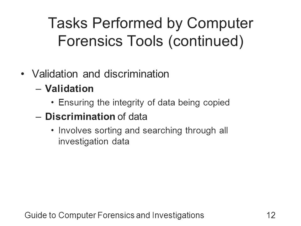 Guide to Computer Forensics and Investigations12 Tasks Performed by Computer Forensics Tools (continued) Validation and discrimination –Validation Ensuring the integrity of data being copied –Discrimination of data Involves sorting and searching through all investigation data